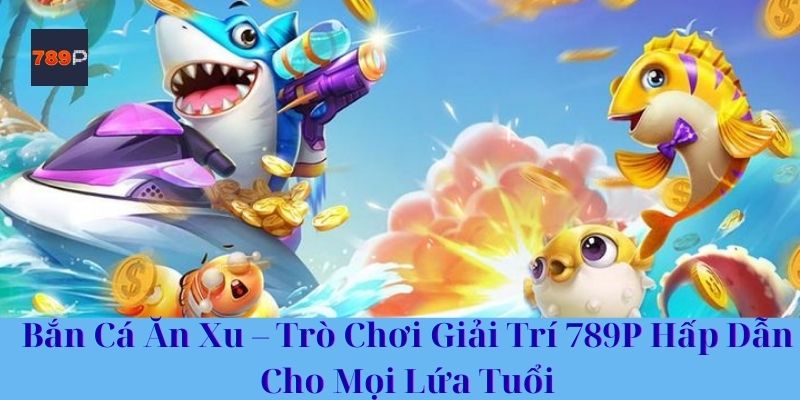 Bắn Cá Ăn Xu – Trò Chơi Giải Trí 789P Hấp Dẫn Cho Mọi Lứa Tuổi